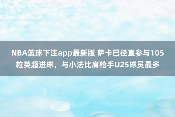 NBA篮球下注app最新版 萨卡已径直参与105粒英超进球，与小法比肩枪手U25球员最多