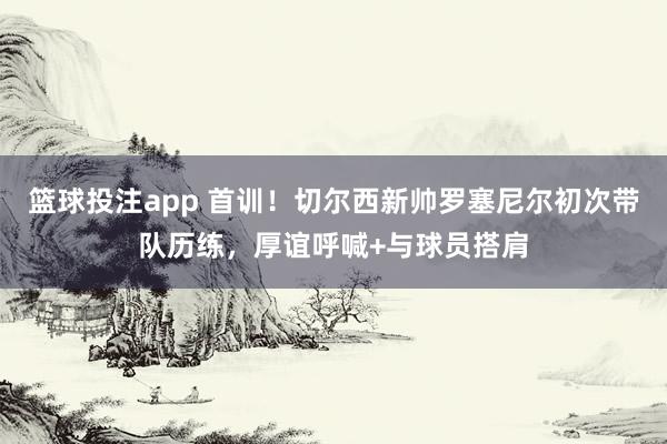 篮球投注app 首训！切尔西新帅罗塞尼尔初次带队历练，厚谊呼喊+与球员搭肩
