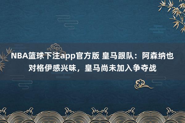 NBA篮球下注app官方版 皇马跟队：阿森纳也对格伊感兴味，皇马尚未加入争夺战