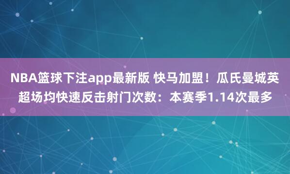 NBA篮球下注app最新版 快马加盟！瓜氏曼城英超场均快速反击射门次数：本赛季1.14次最多