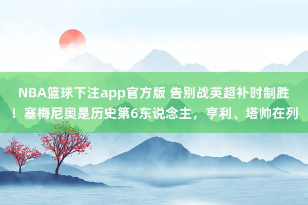 NBA篮球下注app官方版 告别战英超补时制胜！塞梅尼奥是历史第6东说念主，亨利、塔帅在列