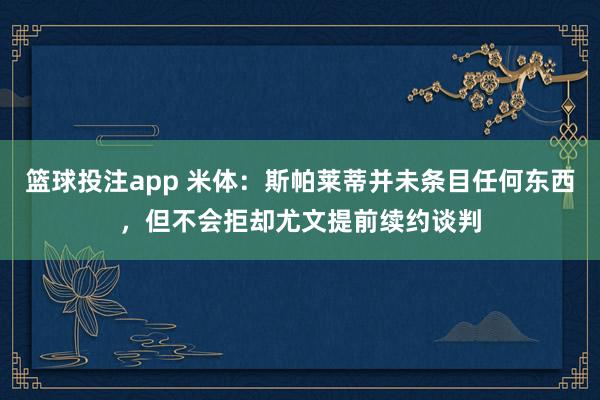 篮球投注app 米体：斯帕莱蒂并未条目任何东西，但不会拒却尤文提前续约谈判