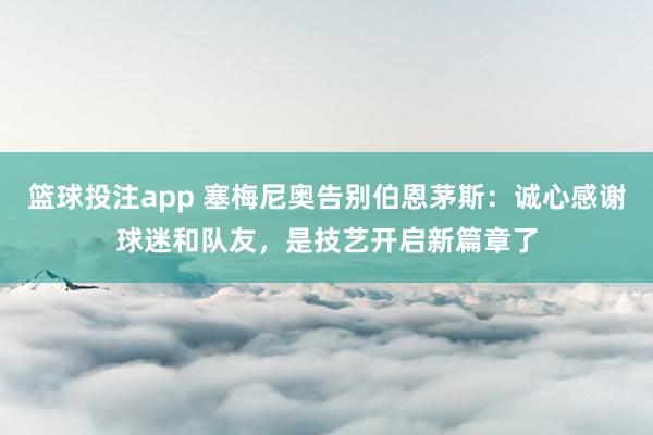 篮球投注app 塞梅尼奥告别伯恩茅斯：诚心感谢球迷和队友，是技艺开启新篇章了