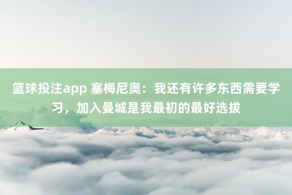 篮球投注app 塞梅尼奥：我还有许多东西需要学习，加入曼城是我最初的最好选拔
