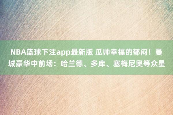NBA篮球下注app最新版 瓜帅幸福的郁闷！曼城豪华中前场：哈兰德、多库、塞梅尼奥等众星