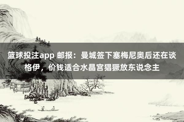 篮球投注app 邮报：曼城签下塞梅尼奥后还在谈格伊，价钱适合水晶宫猖獗放东说念主