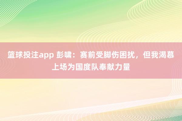 篮球投注app 彭啸：赛前受脚伤困扰，但我渴慕上场为国度队奉献力量
