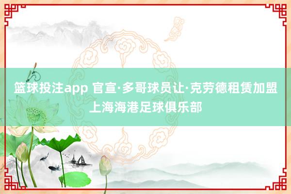 篮球投注app 官宣·多哥球员让·克劳德租赁加盟上海海港足球俱乐部