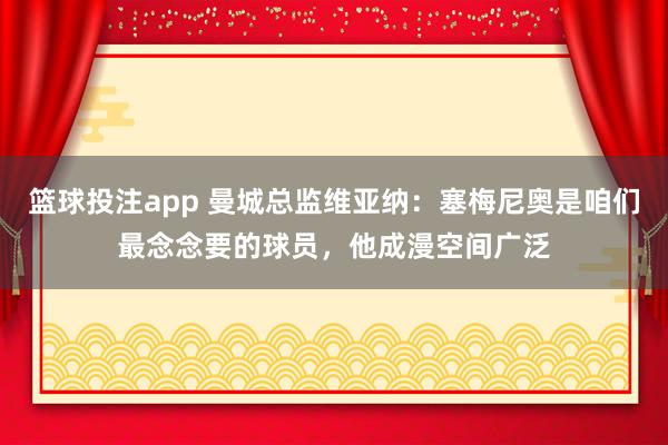 篮球投注app 曼城总监维亚纳：塞梅尼奥是咱们最念念要的球员，他成漫空间广泛