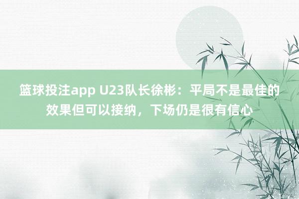 篮球投注app U23队长徐彬：平局不是最佳的效果但可以接纳，下场仍是很有信心