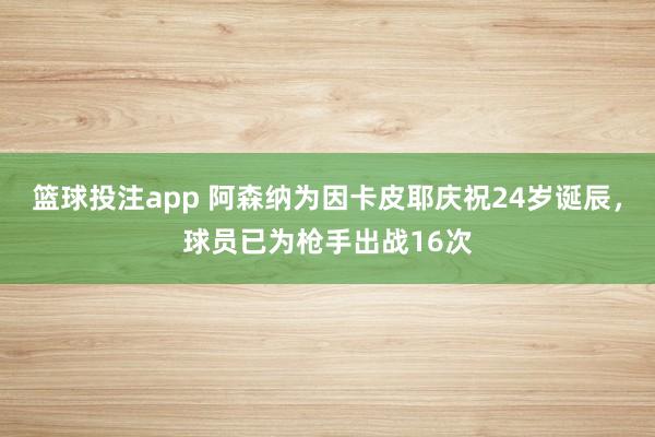 篮球投注app 阿森纳为因卡皮耶庆祝24岁诞辰，球员已为枪手出战16次