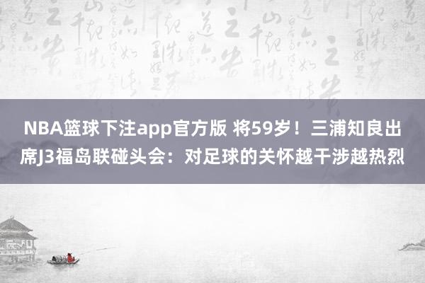 NBA篮球下注app官方版 将59岁！三浦知良出席J3福岛联碰头会：对足球的关怀越干涉越热烈