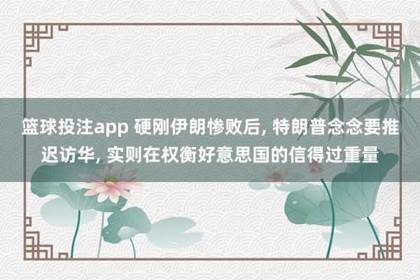 篮球投注app 硬刚伊朗惨败后， 特朗普念念要推迟访华， 实则在权衡好意思国的信得过重量