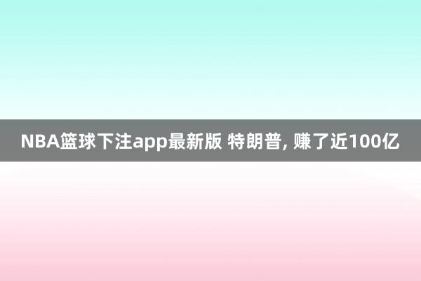 NBA篮球下注app最新版 特朗普， 赚了近100亿