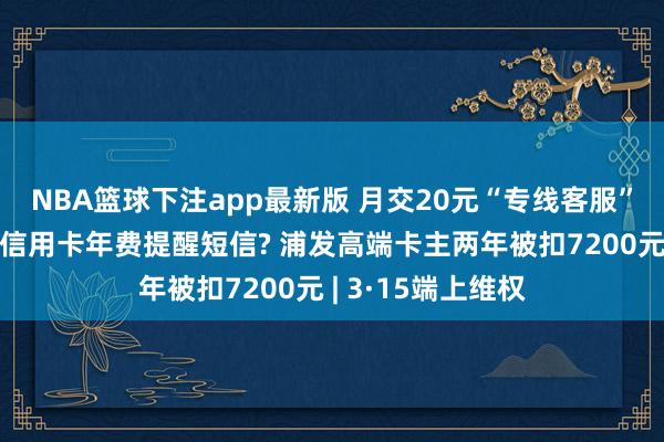 NBA篮球下注app最新版 月交20元“专线客服”费却收不到一条信用卡年费提醒短信? 浦发高端卡主两年被扣7200元 | 3·15端上维权