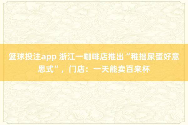 篮球投注app 浙江一咖啡店推出“稚拙尿蛋好意思式”，门店：一天能卖百来杯