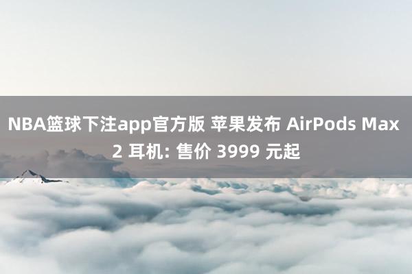 NBA篮球下注app官方版 苹果发布 AirPods Max 2 耳机: 售价 3999 元起