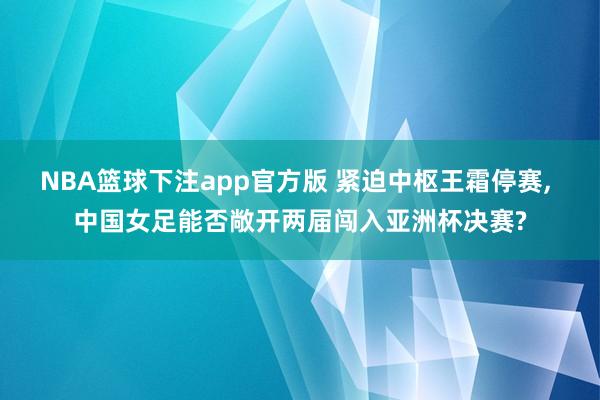 NBA篮球下注app官方版 紧迫中枢王霜停赛， 中国女足能否敞开两届闯入亚洲杯决赛?