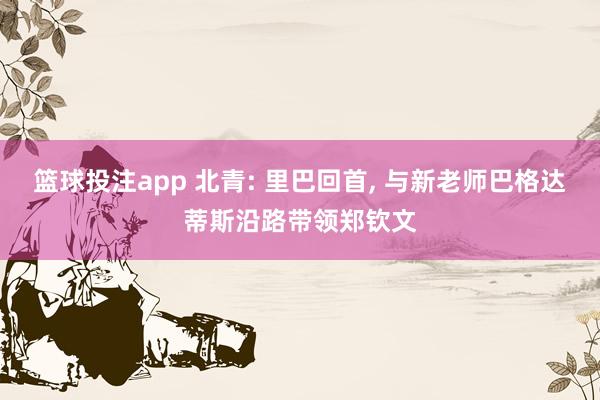 篮球投注app 北青: 里巴回首， 与新老师巴格达蒂斯沿路带领郑钦文
