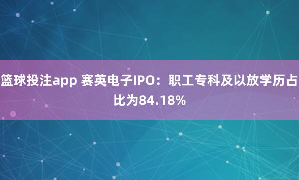 篮球投注app 赛英电子IPO：职工专科及以放学历占比为84.18%