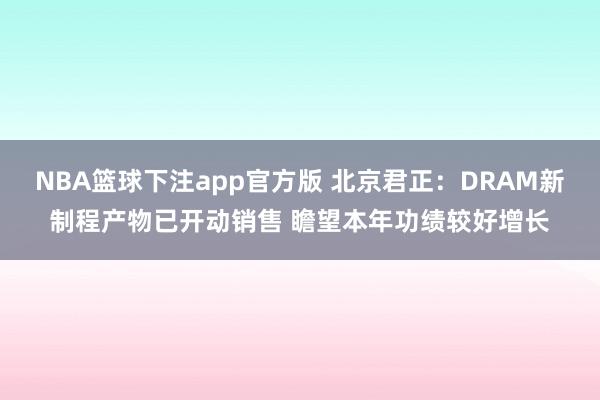 NBA篮球下注app官方版 北京君正：DRAM新制程产物已开动销售 瞻望本年功绩较好增长