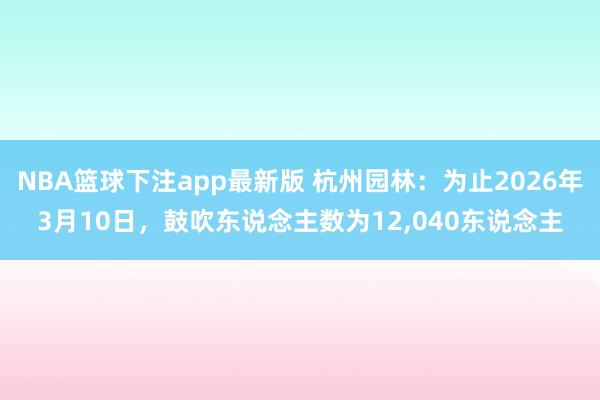 NBA篮球下注app最新版 杭州园林：为止2026年3月10日，鼓吹东说念主数为12，040东说念主