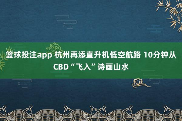 篮球投注app 杭州再添直升机低空航路 10分钟从CBD“飞入”诗画山水