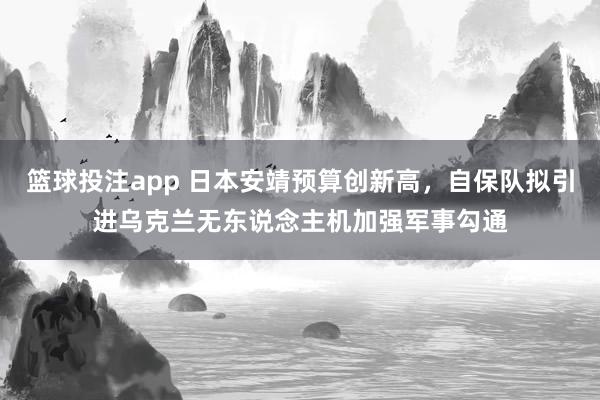 篮球投注app 日本安靖预算创新高，自保队拟引进乌克兰无东说念主机加强军事勾通