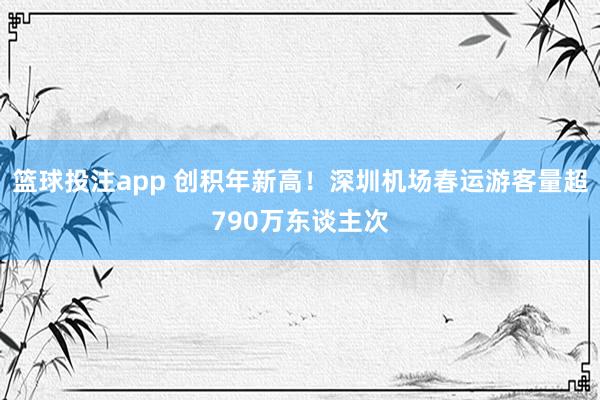 篮球投注app 创积年新高！深圳机场春运游客量超790万东谈主次