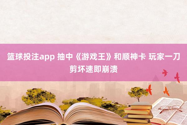 篮球投注app 抽中《游戏王》和顺神卡 玩家一刀剪坏速即崩溃
