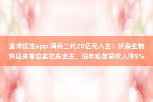 篮球投注app 闽商二代20亿元入主！沃森生物将迎来首位实控东谈主，旧年疫苗总收入降8%