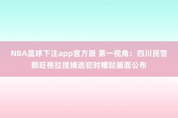 NBA篮球下注app官方版 第一视角：四川民警额旺格拉捏捕逃犯时糟跶画面公布