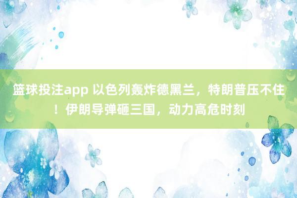 篮球投注app 以色列轰炸德黑兰，特朗普压不住！伊朗导弹砸三国，动力高危时刻
