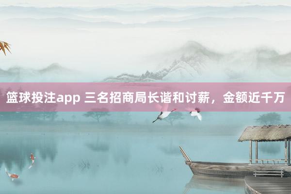 篮球投注app 三名招商局长谐和讨薪，金额近千万