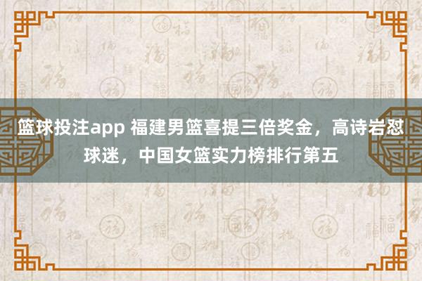篮球投注app 福建男篮喜提三倍奖金，高诗岩怼球迷，中国女篮实力榜排行第五