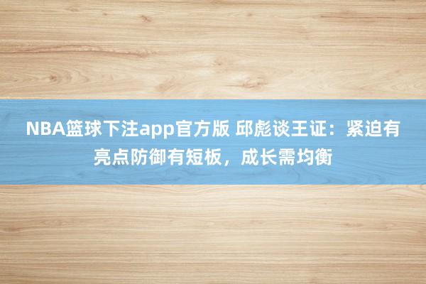 NBA篮球下注app官方版 邱彪谈王证：紧迫有亮点防御有短板，成长需均衡