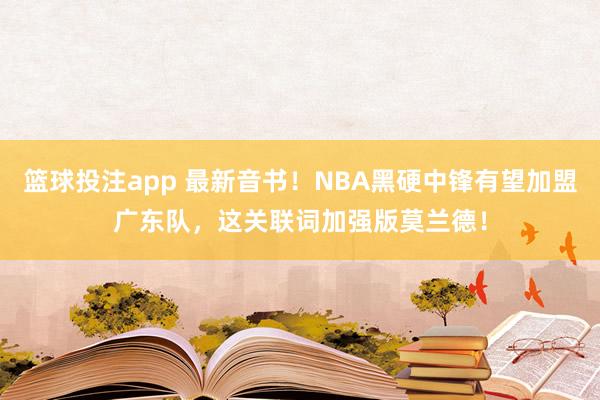 篮球投注app 最新音书！NBA黑硬中锋有望加盟广东队，这关联词加强版莫兰德！