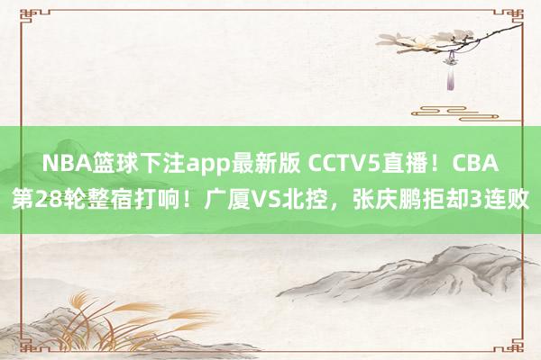 NBA篮球下注app最新版 CCTV5直播！CBA第28轮整宿打响！广厦VS北控，张庆鹏拒却3连败