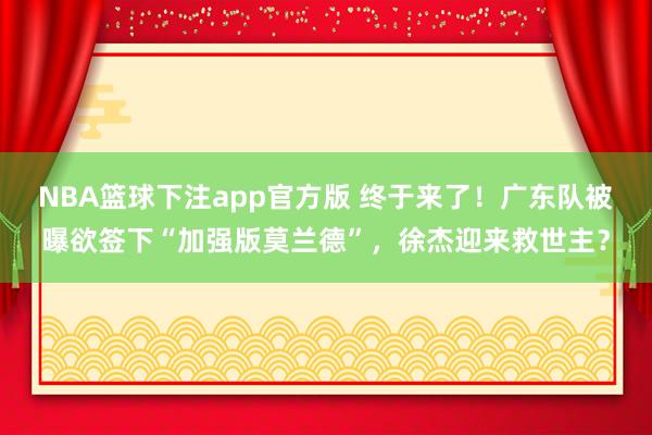 NBA篮球下注app官方版 终于来了！广东队被曝欲签下“加强版莫兰德”，徐杰迎来救世主？