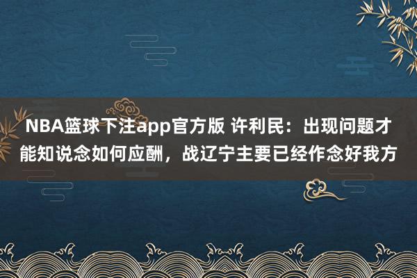 NBA篮球下注app官方版 许利民：出现问题才能知说念如何应酬，战辽宁主要已经作念好我方