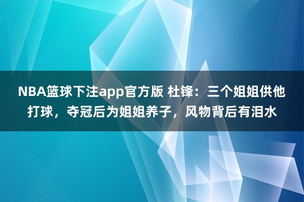 NBA篮球下注app官方版 杜锋：三个姐姐供他打球，夺冠后为姐姐养子，风物背后有泪水