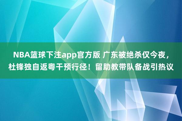 NBA篮球下注app官方版 广东被绝杀仅今夜，杜锋独自返粤干预行径！留助教带队备战引热议