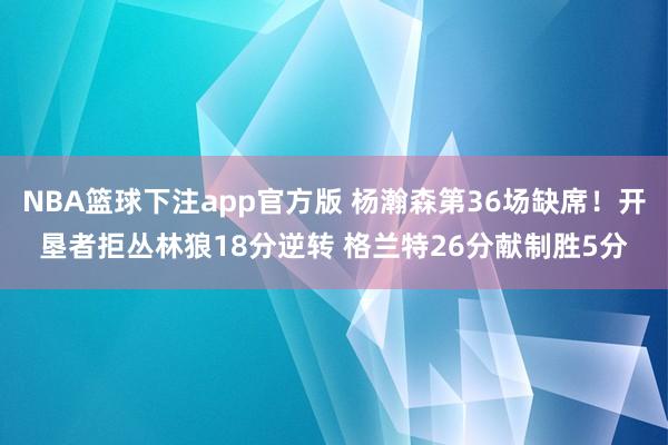 NBA篮球下注app官方版 杨瀚森第36场缺席！开垦者拒丛林狼18分逆转 格兰特26分献制胜5分
