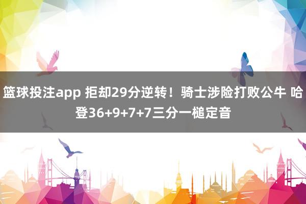 篮球投注app 拒却29分逆转！骑士涉险打败公牛 哈登36+9+7+7三分一槌定音