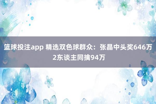 篮球投注app 精选双色球群众：张晶中头奖646万 2东谈主同擒94万