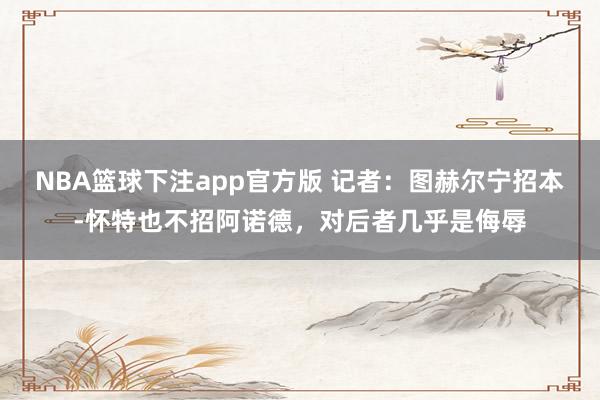NBA篮球下注app官方版 记者：图赫尔宁招本-怀特也不招阿诺德，对后者几乎是侮辱