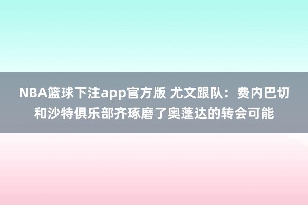 NBA篮球下注app官方版 尤文跟队：费内巴切和沙特俱乐部齐琢磨了奥蓬达的转会可能