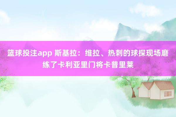 篮球投注app 斯基拉：维拉、热刺的球探现场磨练了卡利亚里门将卡普里莱
