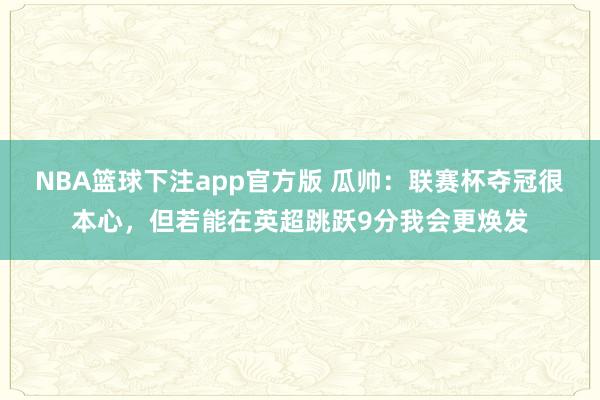 NBA篮球下注app官方版 瓜帅：联赛杯夺冠很本心，但若能在英超跳跃9分我会更焕发