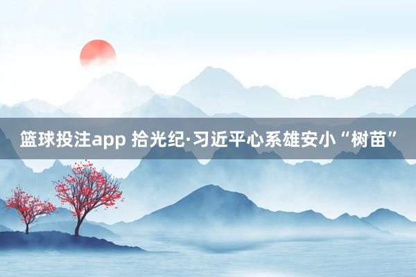 篮球投注app 拾光纪·习近平心系雄安小“树苗”